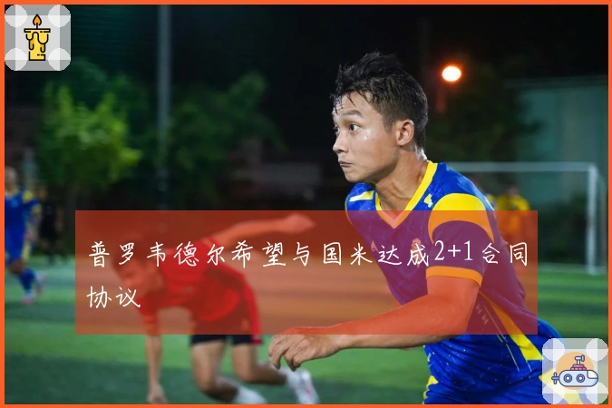 普罗韦德尔希望与国米达成2+1合同协议